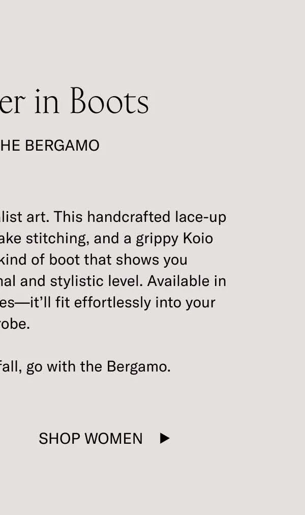 Fall is Better in Boots. Especially the Bergamo. The Bergamo is a work of minimalist art. This handcrafted lace-up boot features a sleek shape, blake stitching, and a grippy Koio PerformLug™ sole. It’s the kind of boot that shows you understand autumn on a functional and stylistic level. Available in leather, suede, and nubuck styles—it’ll fit effortlessly into your wardrobe. If you need one boot for fall, go with the Bergamo.