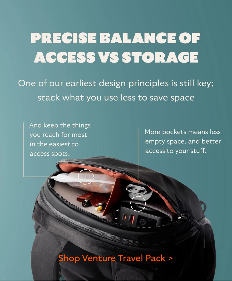 Precise balance of access vs storage  One of our earliest design principles is still key: stack what you use less to save space.    And keep the things you reach for most in the easiest to access spots.  More pockets means less empty space, and better access to your stuff.