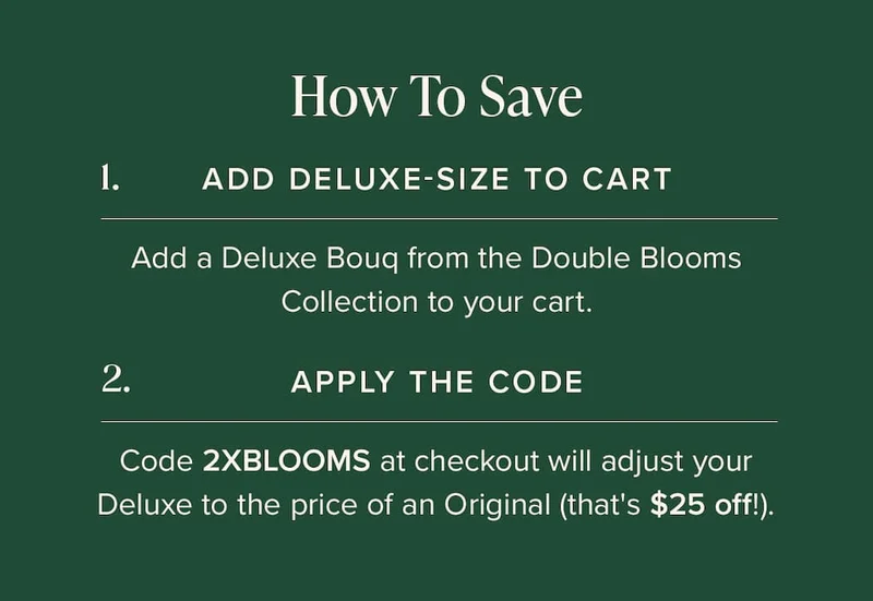 How to Save: (1) Add Deluxe-Size Bouq from the Double Blooms Collection to your cart. (2) Apply the code discount code at checkout. This will make your Deluxe the price of an Original (that's $25 off!)