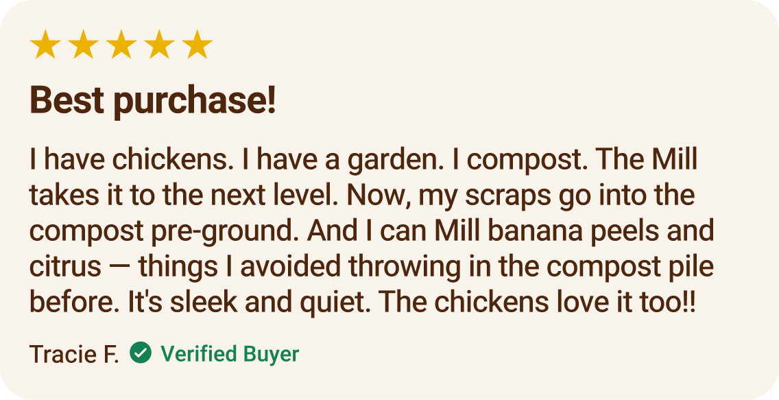 Testimonial from Tracie F., verified buyer. 5 stars, Best purchase! I have chickens. I have a garden. I compost. The Mill takes it to the next level. Now, my scraps go into the compost pre-ground. And I can Mill banana peels and citrus — things I avoided throwing in the compost pile before. It's sleek and quiet. The chickens love it too!!