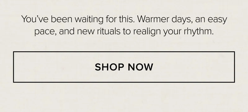 You've been waiting for this. Warmer days, an easy pace, and new rituals to realign your rhythm. SHOP NOW