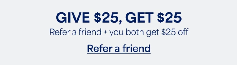 GIVE $25, GET&nbsp;$25. Refer&nbsp;a friend + you both get $25&nbsp;off. Refer&nbsp;a&nbsp;friend