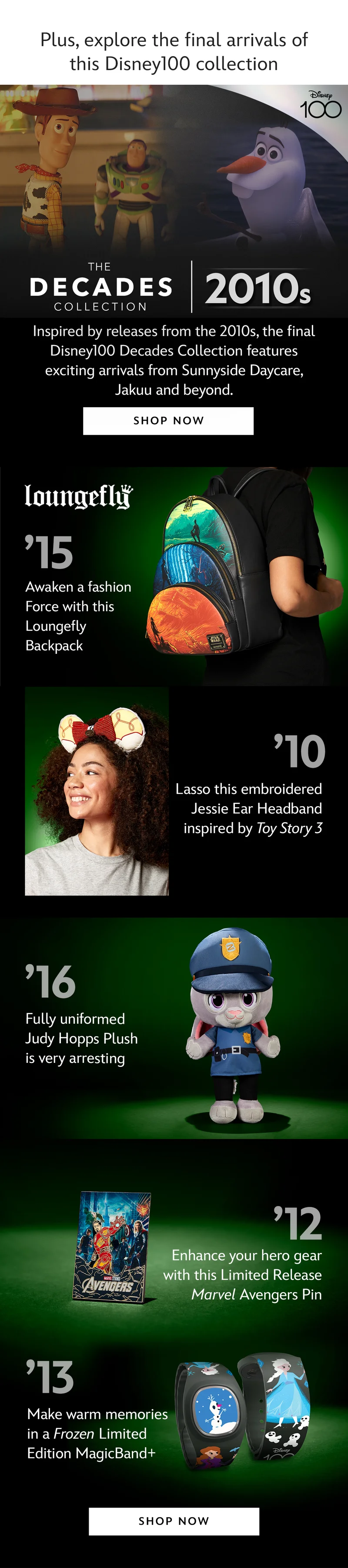 Disney100. The Decades Collection. 2010s.Inspired by releases from the 2010s, the final Disney100 Decades Collection features exciting arrivals from Sunnyside Daycare to Jakuu, and beyond.| Shop Now 15 Awaken a fashion Force with this Loungefly Backpack. 10 Lasso this embroidered Jessie Ear Headband inspired by Toy Story 3. 16 Fully uniformed Judy Hopps Plush is very arresting. 12 Enhance your hero gear with this Limited Release Marvel Avengers Pin. 13 Make warm memories in a Frozen Limited Edition MagicBand+.