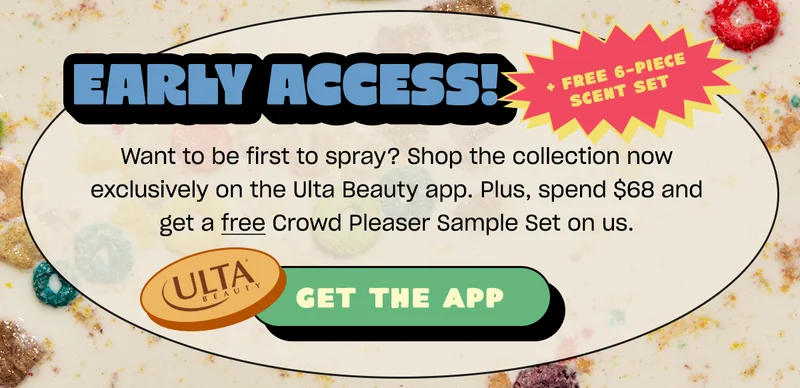 early access + free 6-piece scent set. Want to be first to spray? Shop the collection now exclusively on the Ulta Beauty app. Plus, spend $68 and get a Crowd Pleaser Sample Set on us.