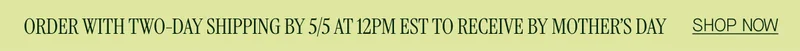 ORDER WITH TWO-DAY SHIPPING BY 5/5 AT 12PM EST TO RECEIVE BY MOTHER'S DAY SHOP NOW