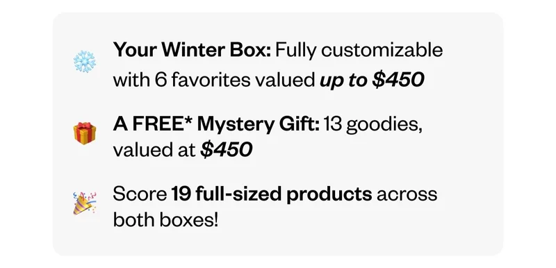 Your Winter Box: Fully customizable with 6 favorites valued up to $450 | A FREE Mystery Gift: 13 goodies, valued at $450 | Score 19 full-sized products across both boxes!