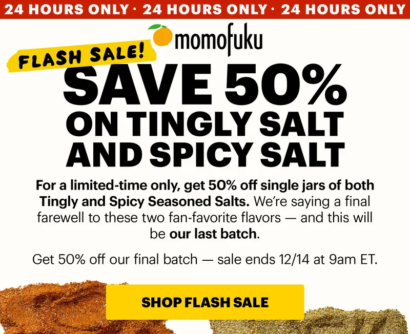 Tape: FLASH SALE! Header: SAVE 50% ON TINGLY SALT AND SPICY SALT  Badge: 24 HOURS ONLY Sub-header: For a limited-time only, get 50% off single jars of both Tingly and Spicy Seasoned Salts. We’re saying a final farewell to these two fan-favorite flavors — and this will be our last batch.  Get 50% off our final batch — sale ends 12/14 at 9am ET.   CTA: SHOP FLASH SALE