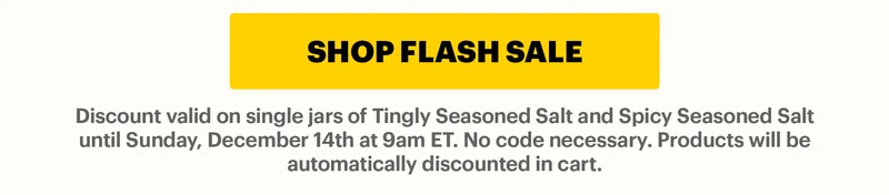 CTA: SHOP FLASH SALE  Discount valid on single jars of Tingly Seasoned Salt and Spicy Seasoned Salt until Sunday, December 14th at 9am ET. No code necessary. Products will be automatically discounted in cart.