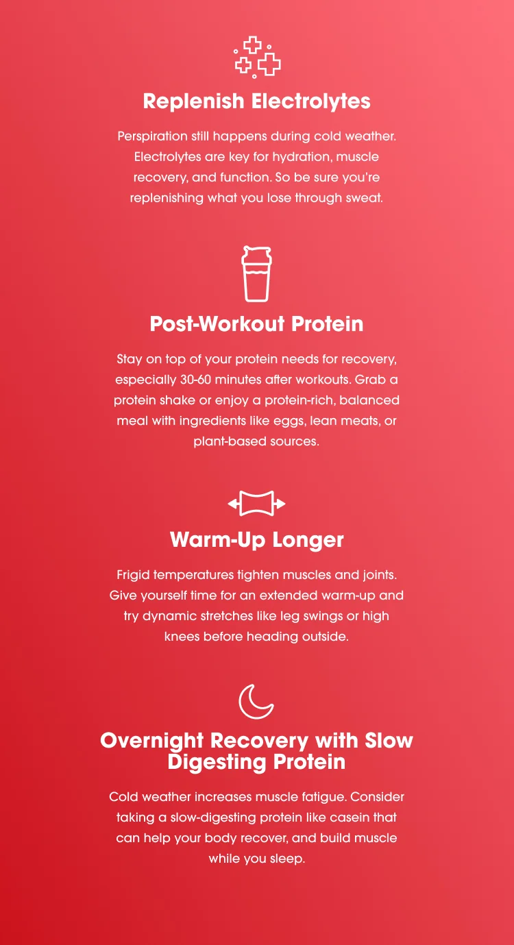 Replenish Electrolytes: Perspiration still happens during cold weather. Electrolytes are key for hydration, muscle recovery and function, so be sure you’re replenishing what you lose through sweat. Post-Workout Protein: Stay on top of your protein needs for recovery, especially 30-60 minutes after workouts. Grab a protein shake or enjoy a protein-rich, balanced meal with ingredients like eggs, lean meats, or plant-based sources. Warm-Up Longer: Frigid temperatures tighten muscles and joints. Give yourself time for an extended warm-up and try dynamic stretches like leg swings or high knees before heading outside. Overnight Recovery with Slow Digesting Protein: Cold weather increases muscle fatigue. Consider taking a slow-digesting protein like casein that can help your body recover, repair and build muscle while you sleep.