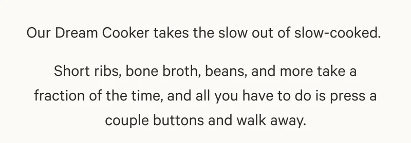 Our Dream Cooker takes the slow out of slow-cooked.  Short ribs, bone broth, beans, and more take a fraction of the time, and all you have to do is press a couple buttons and walk away.