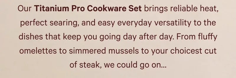 Our Titanium Pro Cookware Set brings reliable heat, perfect searing, and easy everyday versatility to the dishes that keep you going day after day.