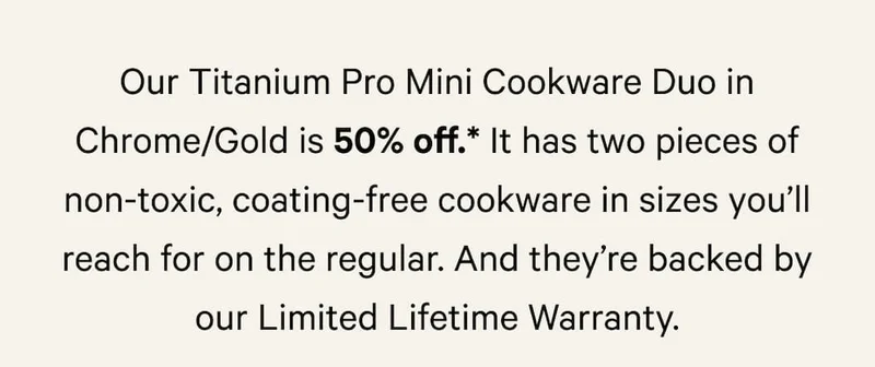 It has two pieces of non-toxic, coating-free cookware in sizes you’ll reach for on the regular. And they’re backed by our Limited Lifetime Warranty.