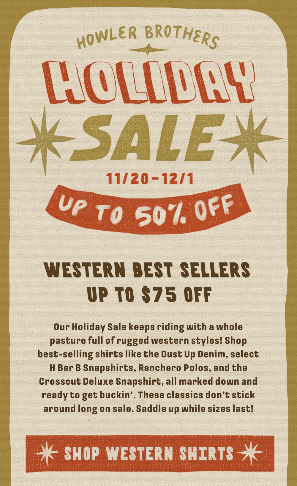 Our Holiday Sale keeps riding with a whole pasture full of rugged western styles! Shop best-selling shirts like the Dust Up Denim, select H Bar B Snapshirts, Ranchero Polos, and the Crosscut Deluxe Snapshirt, all marked down and ready to get buckin’. These classics don’t stick around long on sale. Saddle up while sizes last!