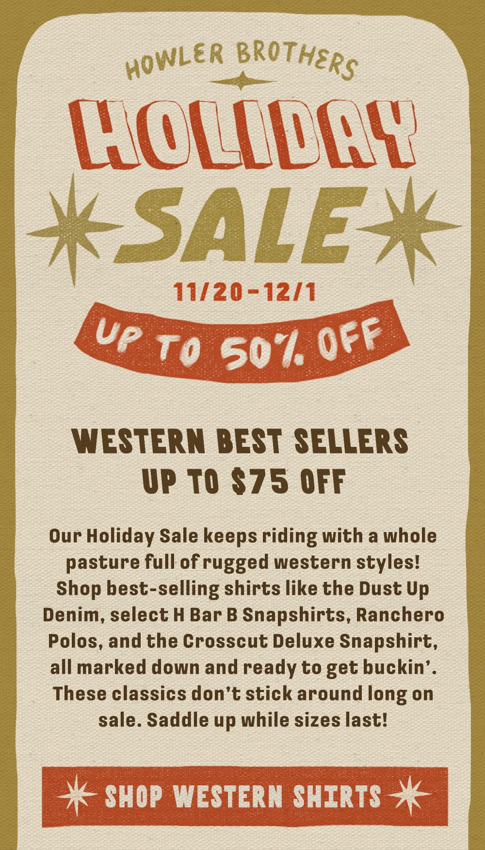 Our Holiday Sale keeps riding with a whole pasture full of rugged western styles! Shop best-selling shirts like the Dust Up Denim, select H Bar B Snapshirts, Ranchero Polos, and the Crosscut Deluxe Snapshirt, all marked down and ready to get buckin’. These classics don’t stick around long on sale. Saddle up while sizes last!