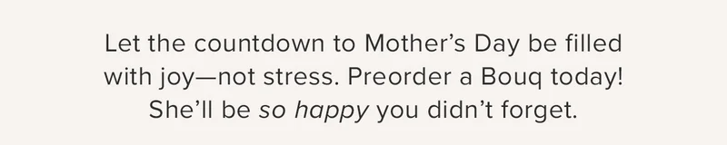 Let the countdown to Motherβs Day be filled with joyβnot stress. Preorder a Bouq today! Sheβll be so happy you didnβt forget. Let the countdown to Motherβs Day be filled with joyβnot stress. Preorder a Bouq today! Sheβll be so happy you didnβt forget.