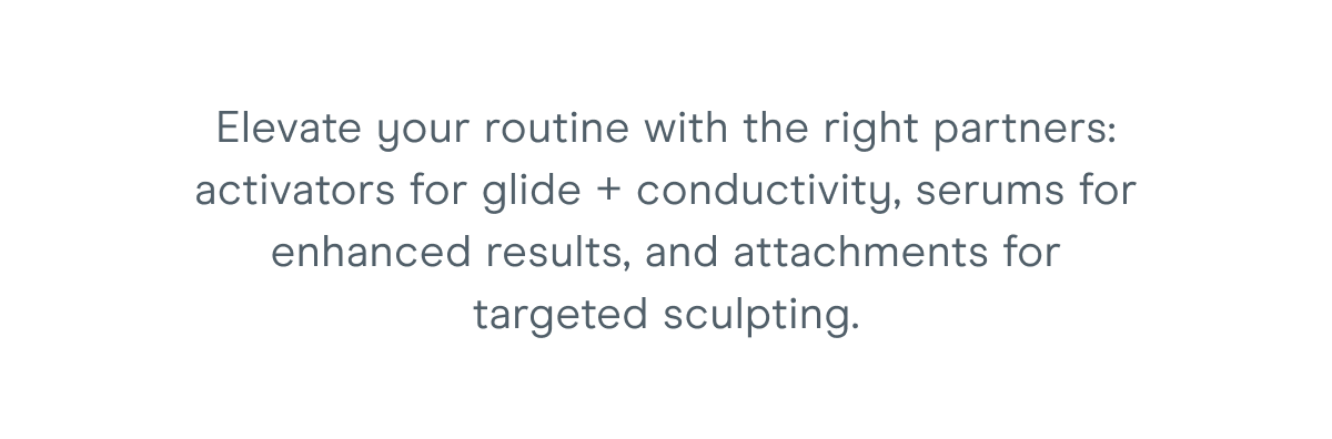 Elevate your routine with the right partners: activators for glide + conductivity, serums for enhanced results, and attachments for targeted sculpting.