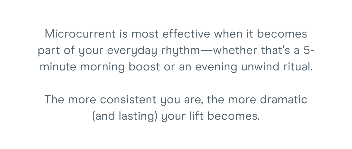 Microcurrent is most effective when it becomes part of your everyday rhythm—whether that’s a 5-minute morning boost or an evening unwind ritual. The more consistent you are, the more dramatic (and lasting) your lift becomes.