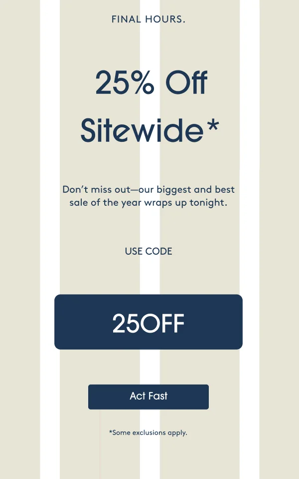 FINAL HOURS. 25% Off Sitewide* Don’t miss out—our biggest and best sale of the year wraps up tonight. USE CODE: 25OFF - Act Fast
