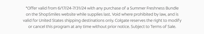 *Offer valid from 6/17/24-7/31/24 with any purchase of a Summer Freshness Bundle on the ShopSmiles website while supplies last. Void where prohibited by law, and is valid for United States shipping destinations only. Colgate reserves the right to modify or cancel this program at any time without prior notice. Subject to Terms of Sale.