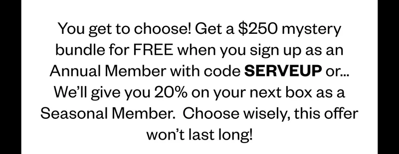 You get to choose! Get a $250 mystery bundle for FREE when you sign up as an Annual Member with code SERVEUP or... We'll give you 20% on your next box as a Seasonal Member. Choose wisely, this offer won't last long!