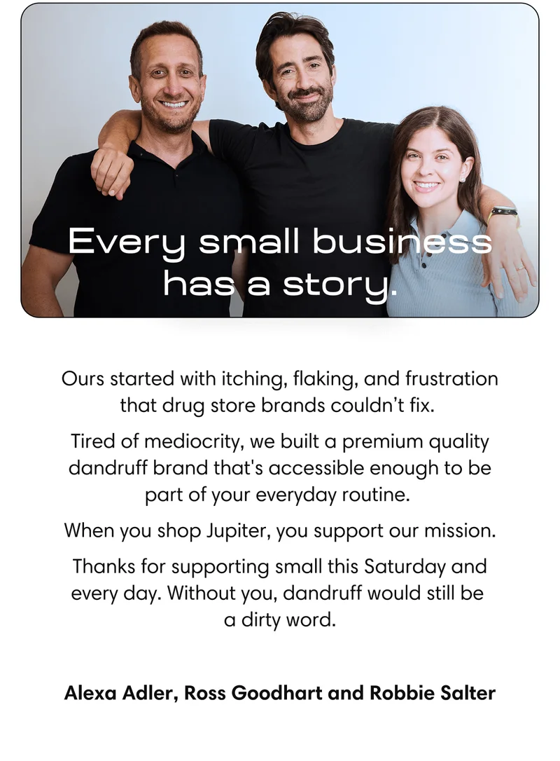 Every small business has a story | Ours started with itching, flaking, and frustration that drug store brands couldn’t fix.  Tired of mediocrity, the three of us joined forces to create the cleanest dandruff care on the planet.  When you shop Jupiter, you support our mission. And, you support real people who care about your health and confidence – not some faceless blue-bottle brand.  Thanks for supporting small this Saturday and every day. Without you, dandruff would still be  a dirty word. | Alexa Adler, Ross Goodhart and Robbie Salter