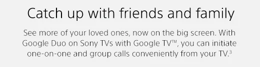 Catch up with friends and family | See more of your loved ones, now on the big screen. With Google Duo on Sony TVs with Google TV(TM), you can initiate one-on-one and group calls conveniently from your TV.(3)