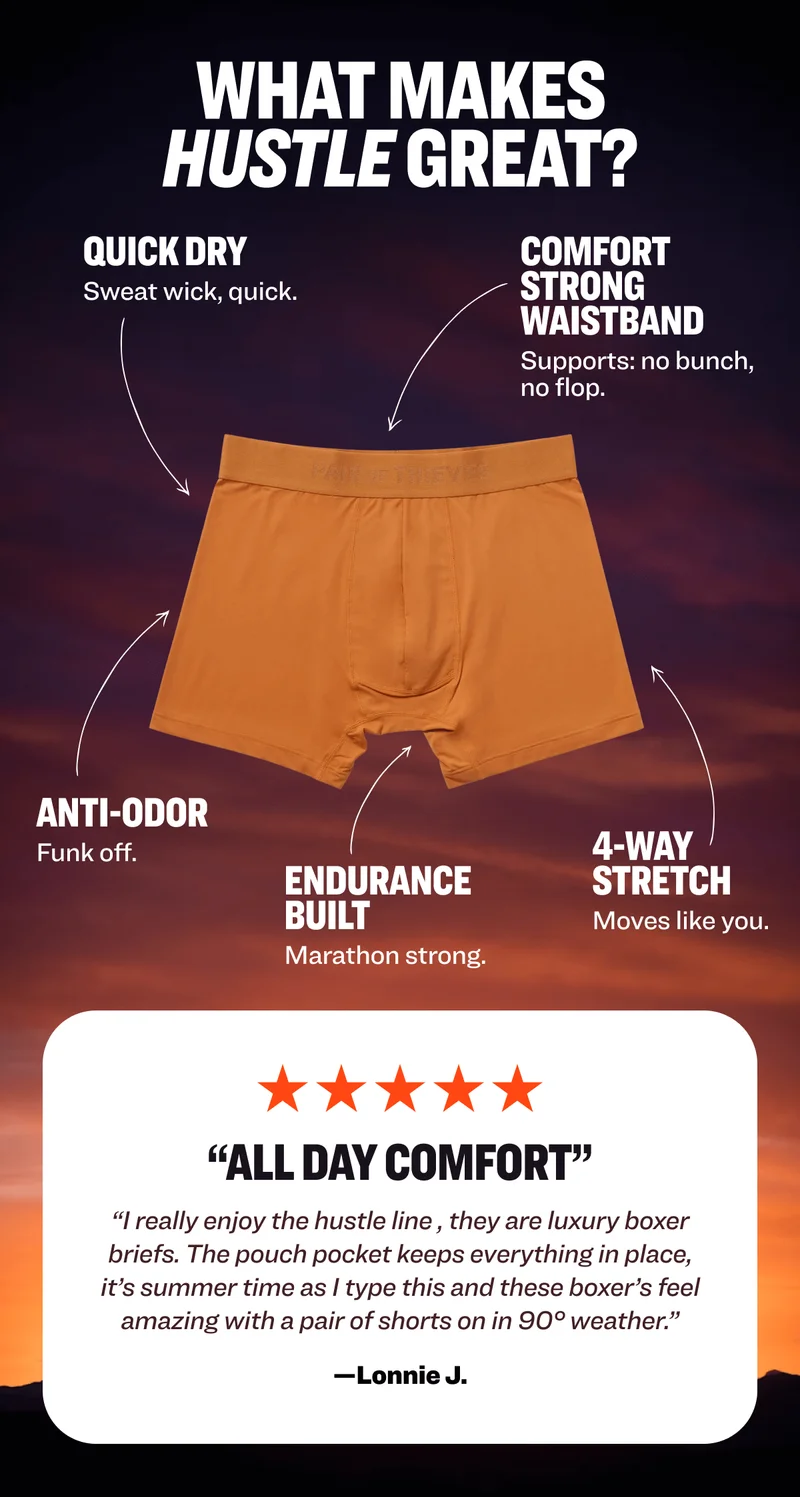 what makes hustle great? quick dry COMFORT STRONG WAISTBAND Sweat wick, quick. Supports: no bunch, no flop.&nbsp; ANTI-ODOR&nbsp; 4-way stretch Funk off. Endurance built Moves like you. Marathon strong.&nbsp; “All day comfort” “I really enjoy the hustle line , they are luxury boxer briefs. The pouch pocket keeps everything in place, it’s summer time as I type this and these boxer’s feel amazing with a pair of shorts on in 90° weather.” —Lonnie J.