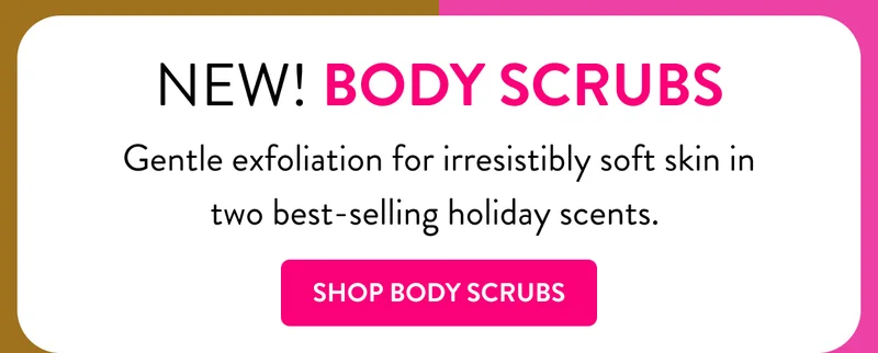 New body scrubs. Gentle exfoliation for irresistibly soft skin in two best selling holiday scents. Shop body scrubs.