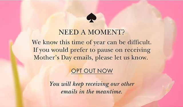We know this time of year can be difficult. If you would prefer to pause on receiving Mother's Day emails, please let us know.