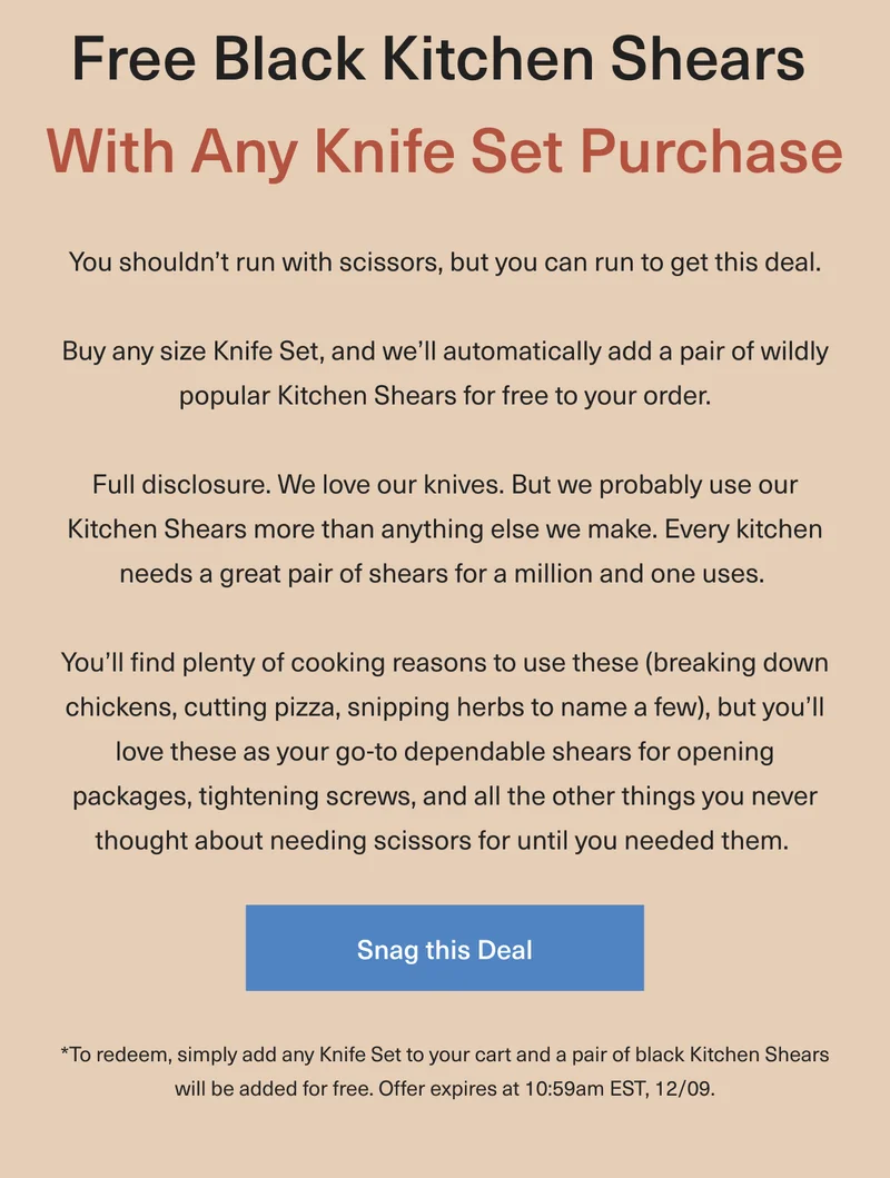 Free Black or Red Kitchen Shears With Any Knife Set Purchase. You shouldn't run with scissors, but you can run to get this deal. Buy any size Knife Set, and we’ll automatically add a pair of our wildly popular Kitchen Shears for free to your order. Full disclosure: We love our knives. But we probably use our Kitchen Shears more than anything else we make. Every kitchen needs a great pair of shears  for a million and one uses.  You’ll find plenty of cooking reasons to use these (breaking down chickens, cutting pizza, snipping herbs to name a few), but you’ll love these as your go-to dependable shears for opening packages, tightening screws, and all the other things you never thought about needing scissors for until you needed them. * To redeem, simply add any Knife Set to your cart and a pair of black or red Kitchen Shears will be added for free. Offer expires at 10:59am EST, 12/09. - Snag This Deal