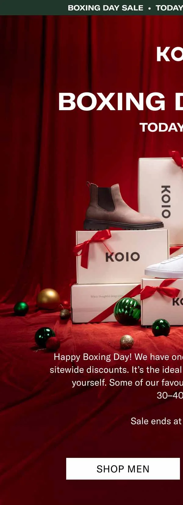 KOIO Boxing day sale • Today Only • 15%+ OFF Sitewide Boxing day sale. Today Only Happy Boxing Day! We have one extra gift for you—24 hours of sitewide discounts. It’s the ideal time to get a little something for yourself. Some of our favourite handcrafted boots are  30–40% off.  Sale ends at midnight ET. Shop Men