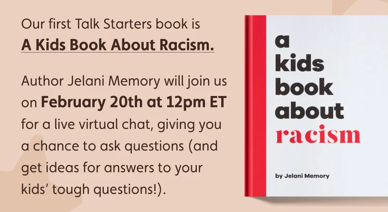 Our first Talk Starters book is A Kids Book about Racism. Author Jelani Memory will join us on February 20th at 12pm ET for a live virtual chat, giving you a chance to ask questions (and get ideas for answers to your kids’ tough questions!).