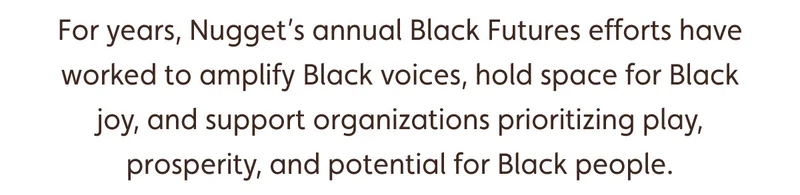 For years, Nugget’s annual Black Futures efforts have worked to amplify Black voices, hold space for Black joy, and support organizations prioritizing play, prosperity, and potential for Black people.
