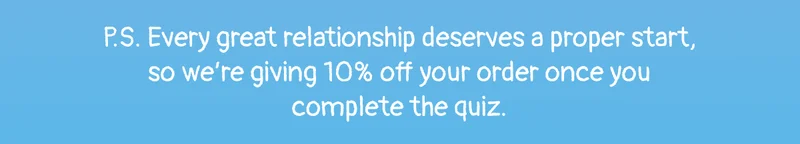 P.S. Every great relationship deserves a proper start, so we’re giving 10% off your order once you complete the quiz.