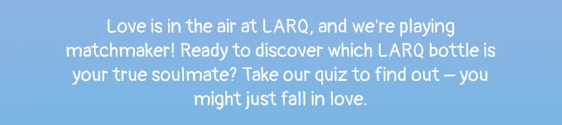 Love is in the air at LARQ, and we're playing matchmaker! Ready to discover which LARQ bottle is your true soulmate? Take our quiz to find out – you might just fall in love.
