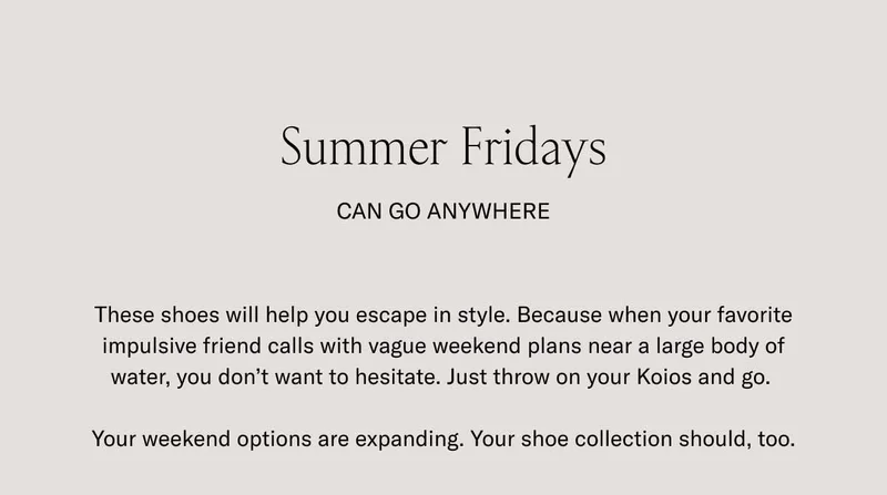 Summer Fridays can go anywhere. These shoes will help you escape in style. Because when your favorite impulsive friend calls with vague weekend plans near a large body of water, you don't want to hesitate. Just throw on your Koios and go. Your weekend options are expanding. Your shoe collection should, too.
