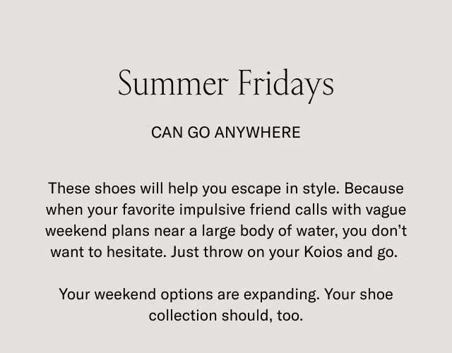 Summer Fridays can go anywhere. These shoes will help you escape in style. Because when your favorite impulsive friend calls with vague weekend plans near a large body of water, you don't want to hesitate. Just throw on your Koios and go. Your weekend options are expanding. Your shoe collection should, too.