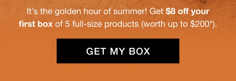 It’s the golden hour of summer! Get $8 off your first box of 5 full-size products (worth up to $200*). GET MY BOX