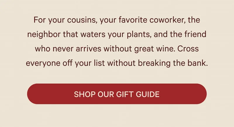 For your cousins, your favorite coworker, the neighbor that waters your plants, and the friend who never arrives without great wine. Cross everyone off your list without breaking the bank.  SHOP OUR GIFT GUIDE