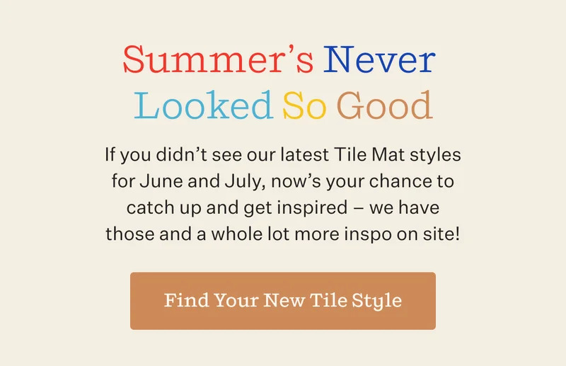 Summer’s Never Looked So Good If you didn’t see our latest Tile Mat styles for June and July, now’s your chance to catch up and get inspired – we have those and a whole lot more inspo on site!  | Find Your New Tile Style