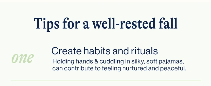 Tips for a well-rested fall- ONE Create habits and rituals- Holding hands & cuddling in&nbsp;silky, soft pajamas, can contribute to feeling nurtured and peaceful.