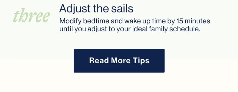 THREE. Adjust the sails - Modify bedtime and wake up time by 15 minutes until you adjust to your ideal family schedule. READ MORE TIPS