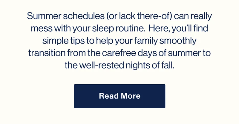 Summer schedules (or lack there-of) can really mess with your sleep routine.  Here, you’ll find simple tips to help your family smoothly transition from the carefree days of summer to the well-rested nights of fall. Read More