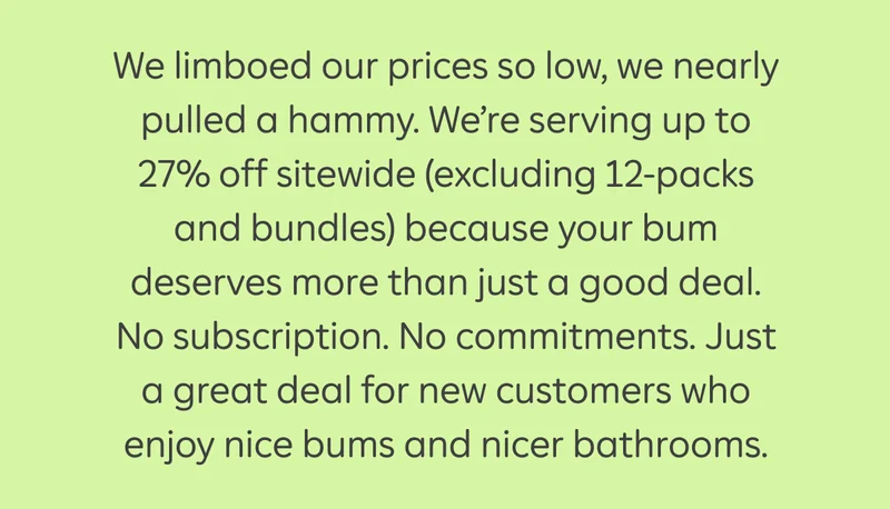 We limboed our prices so low, we nearly pulled a hammy. We're serving up to 27% off sitewide (excluding 12-packs and bundles) because your bum deserves more than just a good deal. No subscription. No commitments. Just a great deal for new customers who enjoy nice bums and nicer bathrooms.