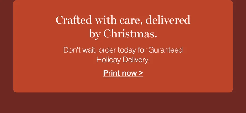 Crafted with care, delivered by Christmas. Don't wait, order today for Guaranteed Holiday Delivery.