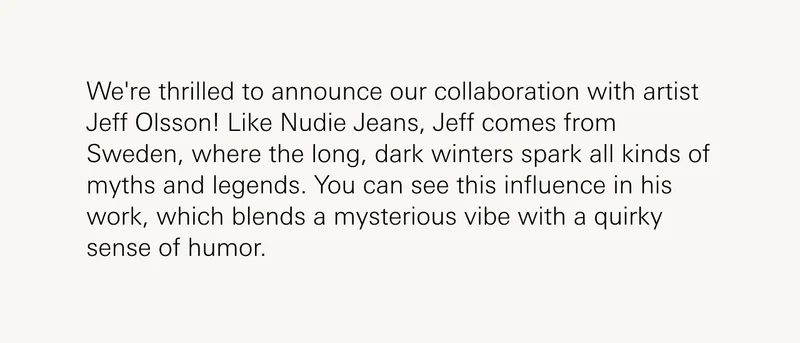 The collaboration between Nudie Jeans and Jeff Olsson isn't just about merging fashion with art; it's about intertwining two worlds that share a love for the mystique, the mythical, and the melancholic. Both Nudie Jeans and Jeff Olsson are products of Sweden, a land where the long, dark winters have birthed tales of myth and legend, and where the minimalist design is often juxtaposed with the depth of cultural narratives. This shared heritage ensures that Olsson's art isn't merely an addition, but a reflection of Nudie Jeans' soul.