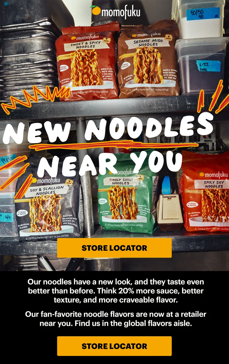 HEADER: NEW NOODLES NEAR YOU. CTA: STORE LOCATOR Sub-header: Our noodles have a new look, and they taste even better than before. Think 20% more sauce, better texture, and more craveable flavor.   Our fan-favorite noodle flavors are now at a retailer near you. Find us in the global flavors aisle. CTA: STORE LOCATOR