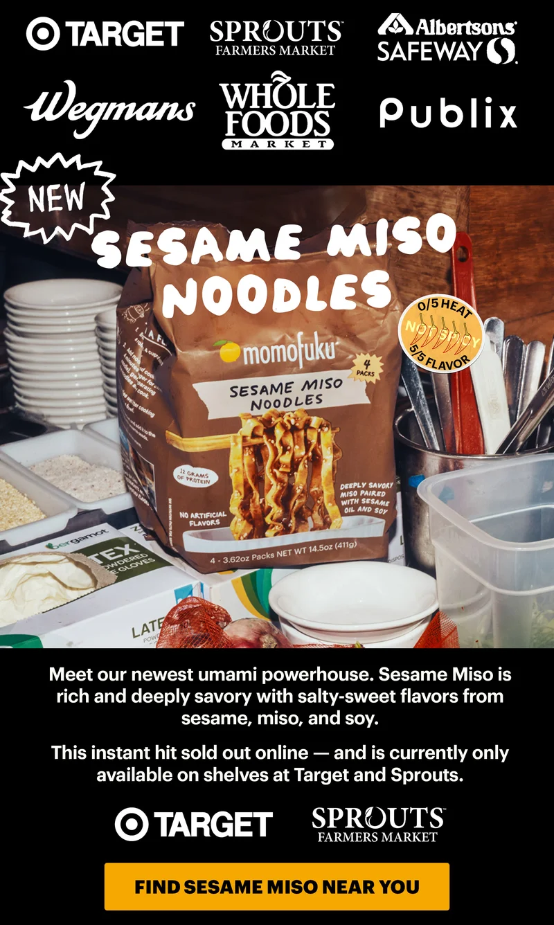 Retailer Logos for:  Target Sprouts  Publix Albertsons Wegmans  Whole Foods Header: NEW! SESAME MISO NOODLES  Sub-header: Meet our newest umami powerhouse. Sesame Miso is rich and deeply savory with salty-sweet flavors from sesame, miso, and soy.   This instant hit sold out online — and is currently only available on shelves at Target and Sprouts. Design Logos:  Target and Sprouts  CTA: FIND SESAME MISO NEAR YOU