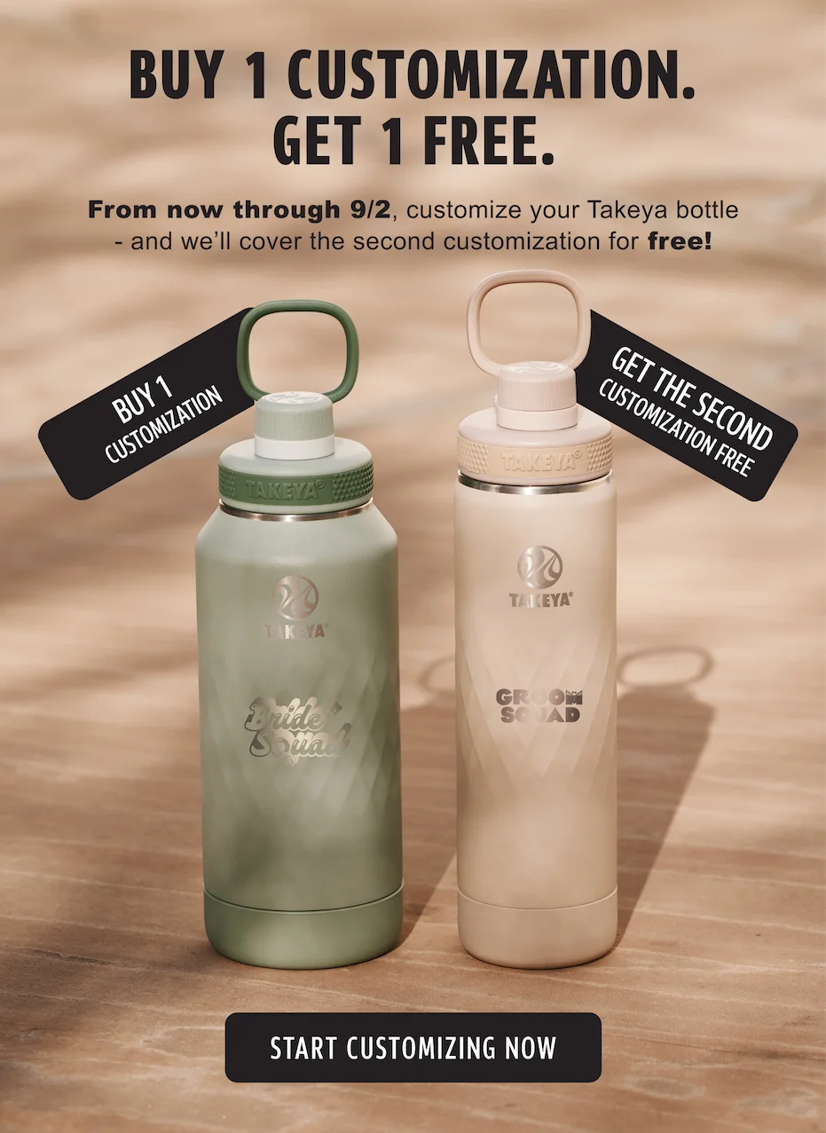 BUY 1 CUSTOMIZATION. GET 1 FREE | From now through 9/2, customize your Takeya bottle - and we'll cover the second customization for free! | Start Customizing Now