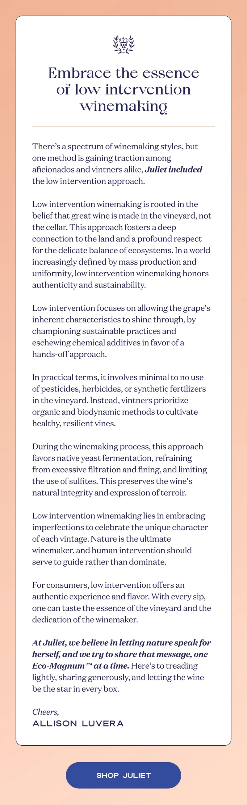 Embrace the essence of low intervention winemaking | There’s a spectrum of winemaking styles, but one method is gaining traction among aficionados and vintners alike, Juliet included — the low intervention approach.  Low intervention winemaking is rooted in the belief that great wine is made in the vineyard, not the cellar. This approach fosters a deep connection to the land and a profound respect for the delicate balance of ecosystems. In a world increasingly defined by mass production and uniformity, low intervention winemaking honors authenticity and sustainability.  Low intervention focuses on allowing the grape's inherent characteristics to shine through, by championing sustainable practices and eschewing chemical additives in favor of a hands-off approach.  In practical terms, it involves minimal to no use of pesticides, herbicides, or synthetic fertilizers in the vineyard. Instead, vintners prioritize organic and biodynamic methods to cultivate healthy, resilient vines.  During the winemaking process, this approach favors native yeast fermentation, refraining from excessive filtration and fining, and limiting the use of sulfites. This preserves the wine's natural integrity and expression of terroir.  Low intervention winemaking lies in embracing imperfections to celebrate the unique character of each vintage. Nature is the ultimate winemaker, and human intervention should serve to guide rather than dominate.  For consumers, low intervention offers an authentic experience and flavor. With every sip, one can taste the essence of the vineyard and the dedication of the winemaker.  At Juliet, we believe in letting nature speak for herself, and we try to share that message, one Eco-Magnum™ at a time. Here’s to treading lightly, sharing generously, and letting the wine be the star in every box.  Cheers, Allison Luvera | SHOP JULIET